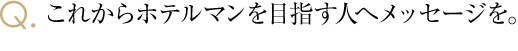 これからホテルマンを目指す人へメッセージを。