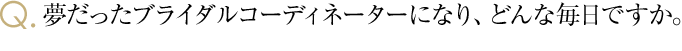 夢だったブライダルコーディネーターになり、どんな毎日ですか。